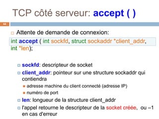 TCP côté serveur: accept ( )
44
 Attente de demande de connexion:
int accept ( int sockfd, struct sockaddr *client_addr,
int *len);
 sockfd: descripteur de socket
 client_addr: pointeur sur une structure sockaddr qui
contiendra
 adresse machine du client connecté (adresse IP)
 numéro de port
 len: longueur de la structure client_addr
 l'appel retourne le descripteur de la socket créée, ou –1
en cas d'erreur
 