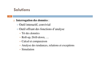 Solutions
12
Interrogation des données :
Outil interactif, convivial
Outil offrant des fonctions d’analyse
Tri des données
Roll-up, Drill-down, …
Calcul et comparaison
Analyse des tendances, relations et exceptions
Simulation
 