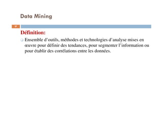 Data Mining
27
Définition:
Ensemble d’outils, méthodes et technologies d’analyse mises en
œuvre pour définir des tendances, pour segmenter l’information ou
pour établir des corrélations entre les données.
 