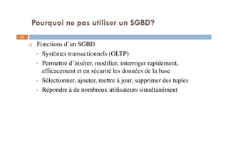 Pourquoi ne pas utiliser un SGBD?
32
Fonctions d’un SGBD
Systèmes transactionnels (OLTP)
Permettre d’insérer, modifier, interroger rapidement,
efficacement et en sécurité les données de la base
Sélectionner, ajouter, mettre à jour, supprimer des tuples
Répondre à de nombreux utilisateurs simultanément
 
