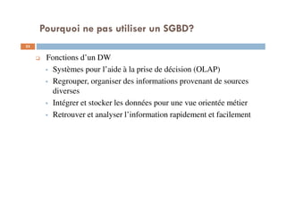 Pourquoi ne pas utiliser un SGBD?
33
Fonctions d’un DW
Systèmes pour l’aide à la prise de décision (OLAP)
Regrouper, organiser des informations provenant de sources
diverses
Intégrer et stocker les données pour une vue orientée métier
Retrouver et analyser l’information rapidement et facilement
 