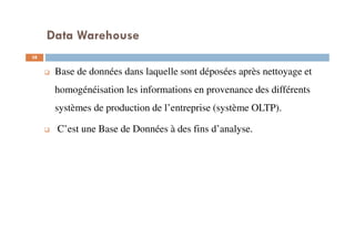 Data Warehouse
38
Base de données dans laquelle sont déposées après nettoyage et
homogénéisation les informations en provenance des différents
systèmes de production de l’entreprise (système OLTP).
C’est une Base de Données à des fins d’analyse.
 