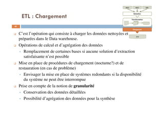ETL : Chargement
61
C’est l’opération qui consiste à charger les données nettoyées et
préparées dans le Data warehouse.
Opérations de calcul et d’agrégation des données
Remplacement de certaines bases si aucune solution d’extraction
satisfaisante n’est possible
Mise en place de procédures de chargement (nocturne?) et de
restauration (en cas de problème)
Envisager la mise en place de systèmes redondants si la disponibilité
du système ne peut être interrompue
Prise en compte de la notion de granularité
Conservation des données détaillées
Possibilité d’agrégation des données pour la synthèse
BDOBDO SDE
Extraction
Transformation
Chargement
DW
 