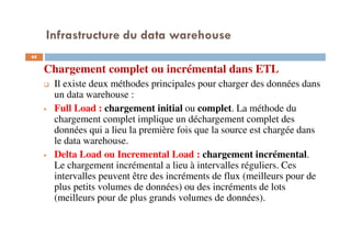 Infrastructure du data warehouse
Chargement complet ou incrémental dans ETL
Il existe deux méthodes principales pour charger des données dans
un data warehouse :
Full Load : chargement initial ou complet. La méthode du
chargement complet implique un déchargement complet des
données qui a lieu la première fois que la source est chargée dans
le data warehouse.
Delta Load ou Incremental Load : chargement incrémental.
Le chargement incrémental a lieu à intervalles réguliers. Ces
intervalles peuvent être des incréments de flux (meilleurs pour de
plus petits volumes de données) ou des incréments de lots
(meilleurs pour de plus grands volumes de données).
68
 