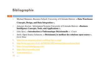 Bibliographie
73
1. Michael Mannino, Business School, University of Colorado Denver: « Data Warehouse
Concepts, Design, and Data Integration ».
2. Jahangir Karimi, Information Systems University of Colorado Denver: «Business
Intelligence Concepts, Tools, and Applications ».
3. Lilia Sfaxi, « Introduction à l’Informatique Décisionnelle » - Cours
4. Smile, Open Source Solutions :« Décisionnel, le meilleur des solutions open-source »,
Livre blanc
5. https://www.imaginarycloud.com/blog/oltp-vs-olap/
6. http://www-igm.univ-lv.fr/~dr/XPOSE2005/entrepot/datawarehouse.html
7. https://www.kimballgroup.com/
8. https://decisionworks.com/
9. www.inmoncif.co
10. …
 
