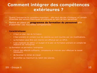 Comment intégrer des compétences
              extérieures ?
   Quand l’entreprise le considère important : elle peut décider d’intégrer un certain
    ensemble des savoirs théoriques et pratiques au sein de leur personnel.
   Mettre en place un programme de formation du personnel afin
    d’assimiler ces nouvelles compétences.

   Caractéristiques:
        Il faut un plan réel de formation
        il faut prendre en compte tous les salaries qui sont touchés par ces modifications.
        La formation peut être soit interne soit effectué par un OPCA.
        il est impératif de définir un budget et le plan de formation prenant en compte les
         objective de l’entreprise
   La formation va permettre l’entreprise :
        d’avoir des effectifs suffisants, compétents et motivés pour effectuer le travail
         nécessaire.
        de favoriser le climat de travail
        de profiter au maximum du talent des salariés.




IDI - Groupe 6                                                                                 10
 
