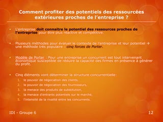 Comment profiter des potentiels des ressourcées
          extérieures proches de l’entreprise ?

   L’entreprise doit connaitre le potentiel des ressources proches de
    l’entreprise pour être plus réactive et compétitive.


   Plusieurs méthodes pour évaluer le contexte de l’entreprise et leur potentiel 
    une méthode très populaire : cinq forces de Porter.


   Modèle de Porter : Pour une entreprise un concurrent est tout intervenant
    économique susceptible de réduire la capacité des firmes en présence à générer
    du profit.


   Cinq éléments vont déterminer la structure concurrentielle:
     1.   le pouvoir de négociation des clients,
     2.   le pouvoir de négociation des fournisseurs,
     3.   la menace des produits de substitution,
     4.   la menace d'entrants potentiels sur le marché,
     5.   l'intensité de la rivalité entre les concurrents.



IDI - Groupe 6                                                                    12
 