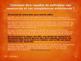 Comment être capable de solliciteur ces
    ressources et ces compétences extérieures ?

   Structures de recherches sous contrat (SRC)
   Les SRC sont des structures publiques ou privées qui réalisent de la
    recherche sous contrats, et qui a un ou plusieurs domaines d’activité forts.
   Les SRC ont la particularité de mener des recherches « sanctionnées par
    l’économie » dans la mesure où la quasi-totalité de leurs ressources sont
    apportées par leurs contrats de recherche industrielle et de transfert de
    technologies et de compétences.
   On peut compter une cinquantaine de SRC au niveau de la France,
    classifies et soutenus par OSEO. Ces SRC peuvent être par exemple des
    PME, des structures liées à des universités ou grandes écoles, etcetera.
   En connaissant le réseau des SRC, une équipe de recherche et
    développement effectif devrait donc être capable d’évaluer ses
    besoins en R&D et se mettre en relation avec la SRC qui saura
    répondre à leur demande.
   Comme exemple des SRC on peut citer dans le domaine de l’énergie nous
    pouvons consulter « Danielson engineering », et pour le domaine
    agroalimentaire la société « food développement ». Pour plus de
    précisions, se rendre sur http://www.lasrc.net/


IDI - Groupe 6                                                                  4
 