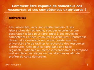 Comment être capable de solliciteur ces
 ressources et ces compétences extérieures ?

 Universités


 Les universités, avec son capital humain et ses
  laboratoires de recherche, sont par excellence une
  destination idéale pour faire appel à des nouvelles
  compétences et des ressources extérieures. L’entreprise
  devrait alors maintenir un contact solide avec les
  universités afin de faciliter la recherche des ressources
  extérieures. Cela peut se faire dans une taille
  régionale, nationale ou même internationale. L’entreprise
  met en place des stages ou des alternances afin de
  profiter de cette démarche.

IDI - Groupe 6                                            5
 