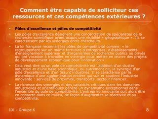 Comment être capable de solliciteur ces
    ressources et ces compétences extérieures ?

   Pôles d’excellence et pôles de compétitivité
   Les pôles d’excellence désignent une concentration de spécialistes de la
    recherche scientifique ayant acquis une visibilité « géographique ». Ils se
    caractérisent par les synergies entre chercheurs.
   La loi française reconnait les pôles de compétitivité comme « le
    regroupement sur un même territoire d'entreprises, d'établissements
    d'enseignement supérieur et d'organismes de recherche publics ou privés
    qui ont vocation à travailler en synergie pour mettre en œuvre des projets
    de développement économique pour l'innovation ».
   Cela veut dire qu’un pole de compétitivité est l’addition d’un cluster
    industriel et d’une base scientifique, ou autrement dit, la synergie d’un
    pôle d’excellence et d’un tissu d’industries. Il se caractérise par la
    dynamique d’une agglomération entière qui suit et soutient l’industrie
    innovante : services de proximité, transports, secteur financier…
   La richesse des synergies et des capacités critiques dans les domaines
    industrielles et scientifiques génère un dynamisme exceptionnel dans
    l’ensemble du pole de compétitivité. L’entreprise innovante doit alors être
    en contacte dans ce milieu, de façon d’augmenter sa réactivité et sa
    compétitivité.


IDI - Groupe 6                                                                    8
 