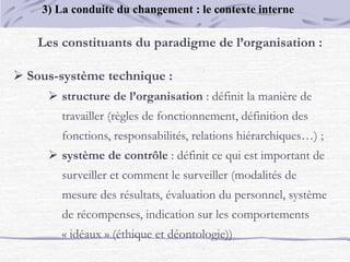 Les constituants du paradigme de l’organisation :
 Sous-système technique :
 structure de l’organisation : définit la manière de
travailler (règles de fonctionnement, définition des
fonctions, responsabilités, relations hiérarchiques…) ;
 système de contrôle : définit ce qui est important de
surveiller et comment le surveiller (modalités de
mesure des résultats, évaluation du personnel, système
de récompenses, indication sur les comportements
« idéaux » (éthique et déontologie))
3) La conduite du changement : le contexte interne
 