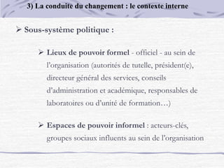  Sous-système politique :
 Lieux de pouvoir formel - officiel - au sein de
l’organisation (autorités de tutelle, président(e),
directeur général des services, conseils
d’administration et académique, responsables de
laboratoires ou d’unité de formation…)
 Espaces de pouvoir informel : acteurs-clés,
groupes sociaux influents au sein de l’organisation
3) La conduite du changement : le contexte interne
 