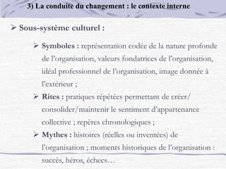  Sous-système culturel :
 Symboles : représentation codée de la nature profonde
de l’organisation, valeurs fondatrices de l’organisation,
idéal professionnel de l’organisation, image donnée à
l’extérieur ;
 Rites : pratiques répétées permettant de créer/
consolider/maintenir le sentiment d’appartenance
collective ; repères chronologiques ;
 Mythes : histoires (réelles ou inventées) de
l’organisation ; moments historiques de l’organisation :
succès, héros, échecs…
3) La conduite du changement : le contexte interne
 
