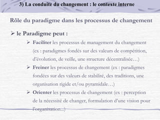 Rôle du paradigme dans les processus de changement
 le Paradigme peut :
 Faciliter les processus de management du changement
(ex : paradigmes fondés sur des valeurs de compétition,
d’évolution, de veille, une structure décentralisée…)
 Freiner les processus de changement (ex : paradigmes
fondées sur des valeurs de stabilité, des traditions, une
organisation rigide et/ou pyramidale…)
 Orienter les processus de changement (ex : perception
de la nécessité de changer, formulation d’une vision pour
l’organisation...)
3) La conduite du changement : le contexte interne
 