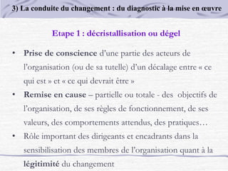 Etape 1 : décristallisation ou dégel
• Prise de conscience d’une partie des acteurs de
l’organisation (ou de sa tutelle) d’un décalage entre « ce
qui est » et « ce qui devrait être »
• Remise en cause – partielle ou totale - des objectifs de
l’organisation, de ses règles de fonctionnement, de ses
valeurs, des comportements attendus, des pratiques…
• Rôle important des dirigeants et encadrants dans la
sensibilisation des membres de l’organisation quant à la
légitimité du changement
3) La conduite du changement : du diagnostic à la mise en œuvre
 