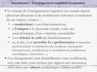  Le champ de l’enseignement supérieur est soumis depuis
plusieurs décennies à de nombreuses réformes et mutation
de ses valeurs, visant à :
• « moderniser » son fonctionnement,
• à l’adapter à la demande sociale, voire aux
caractéristiques d’un « marché » mondialisé
• à en réduire le coût de fonctionnement
• et, in fine, à en accroître la « performance » (insertion
professionnelle et satisfaction des étudiants, classements
internationaux, certifications et accréditations, publications
scientifiques, valorisation…)
 Ces changements sont déstabilisants voire conflictuels,
avec une mise sous tension par rapport aux ressources
mais aussi aux valeurs académiques traditionnelles
Introduction – L’enseignement supérieur en mutation
 
