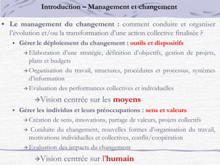  Le management du changement : comment conduire et organiser
l’évolution et/ou la transformation d’une action collective finalisée ?
 Gérer le déploiement du changement : outils et dispositifs
 Elaboration d’une stratégie, définition d’objectifs, gestion de projets,
plans et budgets
 Organisation du travail, structures, procédures et processus, systèmes
d’information
 Evaluation des performances collectives et individuelles
Vision centrée sur les moyens
 Gérer les individus et leurs préoccupations : sens et valeurs
 Création de sens, innovations, partage de valeurs, projets collectifs
 Conduite du changement, nouvelles formes d’organisation du travail,
motivations individuelles et collectives, conflit/coopération
 Evaluation des impacts du changement
Vision centrée sur l’humain
Introduction – Management et changement
 