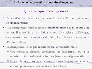  Passer d’un état A (existant, connu) à un état B (futur, inconnu,
effets incertains)
 « Le changement consiste en une transformation des relations aux
autres. Il se traduit par la création de nouvelles règles (…) Changer,
c’est transformer les manières de faire, les relations, les statuts »
(Bernoux, 2004)
 Le changement est un processus formel et/ou informel :
 Une séquence d’étapes conduisant au déploiement ou à la
transformation de dispositifs formels (structures, règles, outils…)
 Des évolutions progressives, voire diffuses, des représentations,
des comportements, des pratiques, des valeurs.
Qu’est-ce que le changement ?
1) Principales caractéristiques du changement
 