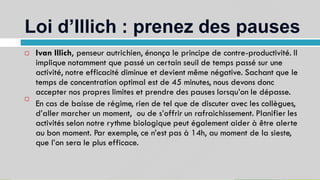 Loi d’Illich : prenez des pauses
11
Ivan Illich, penseur autrichien, énonça le principe de contre-productivité. Il
implique notamment que passé un certain seuil de temps passé sur une
activité, notre efficacité diminue et devient même négative. Sachant que le
temps de concentration optimal est de 45 minutes, nous devons donc
accepter nos propres limites et prendre des pauses lorsqu’on le dépasse.
En cas de baisse de régime, rien de tel que de discuter avec les collègues,
d’aller marcher un moment, ou de s’offrir un rafraichissement. Planifier les
activités selon notre rythme biologique peut également aider à être alerte
au bon moment. Par exemple, ce n’est pas à 14h, au moment de la sieste,
que l’on sera le plus efficace.


 