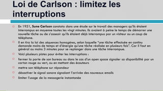 Loi de Carlson : limitez les
interruptions
12
En 1951, Sune Carlson constata dans une étude sur le travail des managers qu’ils étaient
interrompus en moyenne toutes les vingt minutes. Ils avaient à peine le temps de démarrer une
nouvelle tâche ou de s’asseoir qu’ils étaient déjà interrompus par un visiteur ou un coup de
téléphone.
Il en tira la loi des séquences homogènes, selon laquelle “une tâche effectuée en continu
demande moins de temps et d’énergie qu’une tâche réalisée en plusieurs fois”. Car il faut en
général au moins 3 minutes pour se replonger dans une tâche interrompue.
Voici plusieurs pistes pour éviter les interruptions :
fermer la porte de son bureau ou dans le cas d’un open space signaler sa disponibilité par un
carton rouge ou vert, ou en mettant des écouteurs
mettre son téléphone sur répondeur
désactiver le signal sonore signalant l’arrivée des nouveaux emails
limiter l’usage de la messagerie instantanée







 