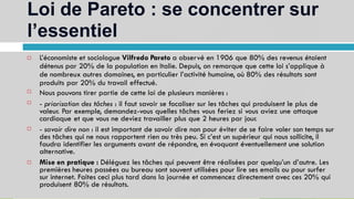 Loi de Pareto : se concentrer sur
l’essentiel
13
L’économiste et sociologue Vilfredo Pareto a observé en 1906 que 80% des revenus étaient
détenus par 20% de la population en Italie. Depuis, on remarque que cette loi s’applique à
de nombreux autres domaines, en particulier l’activité humaine, où 80% des résultats sont
produits par 20% du travail effectué.
Nous pouvons tirer partie de cette loi de plusieurs manières :
- priorisation des tâches : il faut savoir se focaliser sur les tâches qui produisent le plus de
valeur. Par exemple, demandez-vous quelles tâches vous feriez si vous aviez une attaque
cardiaque et que vous ne deviez travailler plus que 2 heures par jour.
- savoir dire non : il est important de savoir dire non pour éviter de se faire voler son temps sur
des tâches qui ne nous rapportent rien ou très peu. Si c’est un supérieur qui nous sollicite, il
faudra identifier les arguments avant de répondre, en évoquant éventuellement une solution
alternative.
Mise en pratique : Déléguez les tâches qui peuvent être réalisées par quelqu’un d’autre. Les
premières heures passées au bureau sont souvent utilisées pour lire ses emails ou pour surfer
sur internet. Faites ceci plus tard dans la journée et commencez directement avec ces 20% qui
produisent 80% de résultats.





 