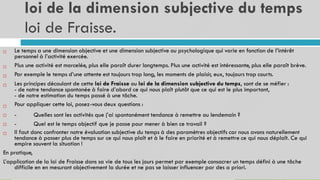 loi de la dimension subjective du temps
loi de Fraisse.
14
Le temps a une dimension objective et une dimension subjective ou psychologique qui varie en fonction de l’intérêt
personnel à l’activité exercée.
Plus une activité est morcelée, plus elle paraît durer longtemps. Plus une activité est intéressante, plus elle paraît brève.
Par exemple le temps d’une attente est toujours trop long, les moments de plaisir, eux, toujours trop courts.
Les principes découlant de cette loi de Fraisse ou loi de la dimension subjective du temps, sont de se méfier :
- de notre tendance spontanée à faire d’abord ce qui nous plaît plutôt que ce qui est le plus important,
- de notre estimation du temps passé à une tâche.
Pour appliquer cette loi, posez-vous deux questions :





-
-
Quelles sont les activités que j’ai spontanément tendance à remettre au lendemain ?
Quel est le temps objectif que je passe pour mener à bien ce travail ?


Il faut donc confronter notre évaluation subjective du temps à des paramètres objectifs car nous avons naturellement
tendance à passer plus de temps sur ce qui nous plaît et à le faire en priorité et à remettre ce qui nous déplaît. Ce qui
empire souvent la situation !
En pratique,
L’application de la loi de Fraisse dans sa vie de tous les jours permet par exemple consacrer un temps défini à une tâche
difficile en en mesurant objectivement la durée et ne pas se laisser influencer par des a priori.

 
