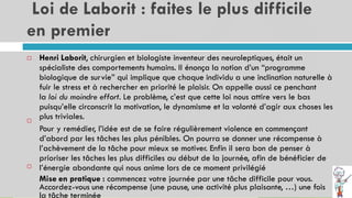 Loi de Laborit : faites le plus difficile
en premier
15
Henri Laborit, chirurgien et biologiste inventeur des neuroleptiques, était un
spécialiste des comportements humains. Il énonça la notion d’un “programme
biologique de survie” qui implique que chaque individu a une inclination naturelle à
fuir le stress et à rechercher en priorité le plaisir. On appelle aussi ce penchant
la loi du moindre effort. Le problème, c’est que cette loi nous attire vers le bas
puisqu’elle circonscrit la motivation, le dynamisme et la volonté d’agir aux choses les
plus triviales.
Pour y remédier, l’idée est de se faire régulièrement violence en commençant
d’abord par les tâches les plus pénibles. On pourra se donner une récompense à
l’achèvement de la tâche pour mieux se motiver. Enfin il sera bon de penser à
prioriser les tâches les plus difficiles au début de la journée, afin de bénéficier de
l’énergie abondante qui nous anime lors de ce moment privilégié
Mise en pratique : commencez votre journée par une tâche difficile pour vous.
Accordez-vous une récompense (une pause, une activité plus plaisante, …) une fois
la tâche terminée



 