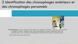 2 Identification des chronophages extérieurs et
des chronophages personnels
16
Chronophage du grec "chronos", "le temps", et "phagos", "manger", signifiant littéralement
"manger le temps" désigne l'idée d'accaparement du temps, notamment dans les
activités liées aux nouvelles technologies de l'information et de la communication
- Qui occupe beaucoup de temps.
 