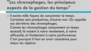 "Les chronophages, les principaux
aspects de la gestion du temps"
17
 Il existe mille façons de consommer le temps.
Certaines sont productives, d'autres non. On appelle
ces dernières des chronophages.
Comme les chronophages consomment un temps
excessif, ils nuisent à notre rendement, à notre
efficacité, et finalement à notre performance.
C'est pourquoi il faut en avoir conscience pour
mieux les répérer.
 