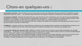 Citons-en quelques-uns :
18
Les parasites sensoriels : masse de dossiers dans le champ visuel, bruit lié à la configuration des lieux, température inadaptée, mauvaise
ergonomie du poste de travail, … Ces parasites utilisent inutilement de l'énergie et amputent la focalisation, la concentration sur l'objectif.
Le manque de méthode : Traitement des tâches dans leur ordre d'arrivée ou pour le destinataire qui crie le plus fort, pas de planification,
changement de planning pour raisons mineures, pas d'anticipation des imprévus, … Ne pas s'organiser de manière efficace, accepter d'être
dérangé pour une babiole ou se détourner de sa trajectoire en permanence nuit considérablement à la performance.
Une étude réalisée chez IBM dans les années 80 avait mis en évidence que quelqu'un qui acceptait d'être dérangé pouvait passer jusqu'à 6
fois plus de temps à accomplir la même tâche !

Le téléphone : mauvaise utilisation ou usage abusif, par exemple pour des messages longs et complexes qui nécessiteraient une lettre, un fax
ou un e.mail. Le téléphone est en effet un outil remarquable s'il est utilisé à bon escient, c'est à dire pour des messages brefs.

Le manque de maîtrise des nouveaux outils : difficulté à prendre à bras le corps les apports des nouvelles technologies, des nouvelles
organisations, … En général, c'est par manque de formation : parce que l'on n'a pas investi de temps en amont, on en perd considérablement
en aval. Il faut savoir " perdre " ou plus précisément investir du temps pour en gagner.
[A noter cependant que l'attrait des nouvelles technologies ne doit pas conduire à une overdose ingérable. Autant il est important de savoir
échanger par e.mail, procéder à une recherche sur internet, se former sur le web, autant il n'est pas raisonnable d'accepter un
"arrosage« d'e.mails qui encombrent notre messagerie et nous condamnent à un tri fastidieux et chronophage.]

 