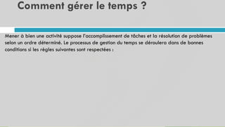 Comment gérer le temps ?
21
Mener à bien une activité suppose l’accomplissement de tâches et la résolution de problèmes
selon un ordre déterminé. Le processus de gestion du temps se déroulera dans de bonnes
conditions si les règles suivantes sont respectées :
 