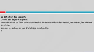 La définition des objectifs
Définir des objectifs signifie :
avoir une vision du futur, c'est-à-dire établir de manière claire les
les tâches,
besoins, les intérêts, les souhaits,
orienter les
?
actions en vue d’atteindre ces objectifs.
 