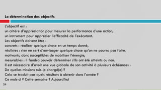 La détermination des objectifs
L’objectif est :
un critère d’appréciation pour mesurer la performance d’une action,
un instrument pour apprécier l’efficacité de l’exécutant.
Les objectifs doivent être :
concrets : réaliser quelque chose en un temps donné,
réalistes : rien ne sert d’envisager quelque chose qu’on ne pourra pas faire,
motivants, donc susceptibles de mobiliser l’énergie,
mesurables : il faudra pouvoir déterminer s’ils ont été atteints ou non.
Il est nécessaire d’avoir une vue globale de son activité à plusieurs échéances :
De quelles missions suis-je chargé(e) ?
Cela se traduit par quels résultats à obtenir dans l’année ?
Ce mois-ci ? Cette semaine ? Aujourd’hui
24
 