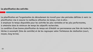 La planification des activités
La planification est l’organisation du déroulement du travail pour des périodes définies à venir. La
planification vise à assurer la meilleure utilisation du temps, c'est-à-dire :
à employer le temps disponible pour les activités les plus rentables et les plus performantes,
à atteindre dans le minimum de temps les objectifs recherchés.
La condition d’une bonne planification du temps est d’établir en permanence une liste de toutes les
tâches à accomplir (liste
moyen, long terme).
de contrôle) et de les regrouper selon l’échéance de réalisation (court,
25
 