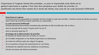 L’importance et l’urgence doivent être précisées ; or, pour le responsable, toute tâche est en
général importante et urgente. Il faut donc être perspicace pour établir les priorités. La
planification des tâches tient compte de la durée des tâches, mais aussi de son cycle personnel d’efficacité
Importance et urgence
Un accord entre le responsable et l’assistant doit être établi au sujet des priorités : l’assistant classe les tâches courantes
dans l’ordre de priorité et soumet cette liste au responsable.
Le cycle personnel d’efficacité
Chaque personne doit prendre conscience des périodes où elle travaille plus vite et mieux :
dans la journée (tôt le matin ? l’après midi ? le soir ?)
dans la semaine (quel jour ?)
Avantages de la détermination de priorités
En classant les tâches selon leur priorité, on s’assure :
de travailler uniquement sur les tâches importantes ou nécessaires,
de traiter les affaires selon leur degré d’urgence,
de se concentrer chaque fois exclusivement sur une tâche,
d’atteindre les objectifs dans les meilleures circonstances,
d’éviter de laisser des tâches inachevées.










 