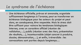 Le syndrome de l’échéance
36
Une échéance officielle, prévue et annoncée, organisée
suffisamment longtemps à l’avance, peut se transformer en
échéance biologique pour les acteurs du projet et peut
donc, en conséquence, être respectée. Mais le stress doit
être suffisant pour vaincre les tendances biologiques
internes, avec un caractère officiel (réunion de
validation,…), public (réunion avec des tiers, présentation
de résultats,…), incontournable (objet concret à produire,
dossier, démonstration,…), et enfin, irréversible : les
convocations sont parties depuis longtemps…

 