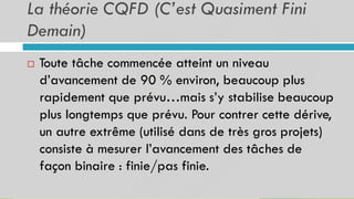 La théorie CQFD (C’est Quasiment Fini
Demain)
 Toute tâche commencée atteint un niveau
d’avancement de 90 % environ, beaucoup plus
rapidement que prévu…mais s’y stabilise beaucoup
plus longtemps que prévu. Pour contrer cette dérive,
un autre extrême (utilisé dans de très gros projets)
consiste à mesurer l’avancement des tâches de
façon binaire : finie/pas finie.
 