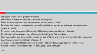 Les règles simples pour gagner du temps
Entre deux moyens d’exécution, choisir le plus rapide.
Eviter les interruptions pour se concentrer sur le travail à faire.
Terminer tout travail commencé (un travail inachevé est pesant en mémoire et exigera une
remise en train).
En accord avec le responsable, savoir déléguer…mais contrôler les résultats.
Se ménager des pauses et des plages de sécurité pour les imprévus.
Pour transmettre une information simple, au lieu d’écrire une lettre est-il possible de téléphoner,
ou, mieux, envoyer un mot par télécopie ?
Grouper les appels téléphoniques à donner ; prévoir des plages pour les rendez-vous.
Ne pas se laisser accaparer par les collègues ; savoir refuser.
39
 
