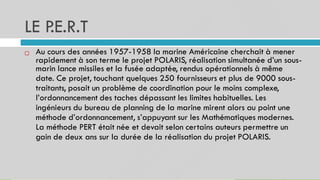 LE P
.E.R.T
41
Au cours des années 1957-1958 la marine Américaine cherchait à mener
rapidement à son terme le projet POLARIS, réalisation simultanée d’un sous-
marin lance missiles et la fusée adaptée, rendus opérationnels à même
date. Ce projet, touchant quelques 250 fournisseurs et plus de 9000 sous-
traitants, posait un problème de coordination pour le moins complexe,
l’ordonnancement des taches dépassant les limites habituelles. Les
ingénieurs du bureau de planning de la marine mirent alors au point une
méthode d’ordonnancement, s’appuyant sur les Mathématiques modernes.
La méthode PERT était née et devait selon certains auteurs permettre un
gain de deux ans sur la durée de la réalisation du projet POLARIS.

 
