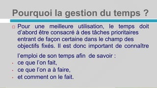 Pourquoi la gestion du temps ?
5
 Pour une meilleure utilisation, le temps doit
d’abord être consacré à des tâches prioritaires
entrant de façon certaine dans le champ des
objectifs fixés. Il est donc important de connaître
l’emploi de son temps afin
• ce que l’on fait,
• ce que l’on a à faire,
• et comment on le fait.
de savoir :
 