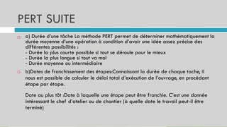 PERT SUITE
a) Durée d’une tâche La méthode PERT permet de déterminer mathématiquement la
durée moyenne d’une opération à condition d’avoir une idée assez précise des
différentes possibilités :
- Durée la plus courte possible si tout se déroule pour le mieux
- Durée la plus longue si tout va mal
- Durée moyenne ou intermédiaire
b)Dates de franchissement des étapes:Connaissant la durée de chaque tache, il
nous est possible de calculer le délai total d’exécution de l’ouvrage, en procédant
étape par étape.
Date au plus tôt :Date à laquelle une étape peut être franchie. C’est une donnée
intéressant le chef d’atelier ou de chantier (à quelle date le travail peut-il être
terminé)


 