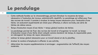 Le pendulage
46
Cette méthode fondée sur le chronométrage, permet d’évaluer la moyenne de temps
nécessaire à l’exécution de travaux administratifs répétitifs. Le pendulage est utilisé pour fixer
des normes de travail. il consiste à évaluer le temps moyen nécessaire pour l’exécution d’une
tâche. Un exécutant expérimenté est choisi pour effectuer, à allure normale, une série de
tâches de même nature.
Temps d’exécution moyen d’une tâche = temps global/nombre de tâches
Le pendulage permet de fixer des normes de travail et d’organiser le travail. Le temps
d’exécution moyen d’une tâche étant adopté comme standard de temps, le responsable peut,
en ménageant les temps de repos nécessaires :
estimer le temps global nécessaire pour un travail donné et de la planifier,
évaluer le nombre d’employés à affecter à une activité,
déterminer les moyens supplémentaires à envisager : augmentation de l’effectif, des moyen
matériels.






 