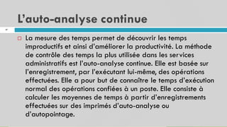 L’auto-analyse continue
47
La mesure des temps permet de découvrir les temps
improductifs et ainsi d’améliorer la productivité. La méthode
de contrôle des temps la plus utilisée dans les services
administratifs est l’auto-analyse continue. Elle est basée sur
l’enregistrement, par l’exécutant lui-même, des opérations
effectuées. Elle a pour but de connaître le temps d’exécution
normal des opérations confiées à un poste. Elle consiste à
calculer les moyennes de temps à partir d’enregistrements
effectuées sur des imprimés d’auto-analyse ou
d’autopointage.

 