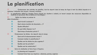 La planification
48
 Ordonnancer des activités, les planifier, c’est les répartir dans le temps de façon à tenir les délais imposés et à
optimiser l’utilisation des moyens : hommes, machines.
 La planification définit la situation future d’après les résultats à obtenir, en tenant compte des ressources disponibles en
matériels et personnel. Elle se décline en trois étapes :
 Définir les tâches et préciser le
délai d’exécution :
 Quel travail à exécuter ?
 Quel volume (nombre de documents…) ?
 Quelle difficulté ?
 De quel délai dispose-t-on ?
 Quel temps d’exécution prévoir ?
 Ordonnancer les tâches : les répartir dans le temps
 Quel outil d’ordonnancement choisir ?
 Comment réaliser la planification ?
 Quelles sont les tâches les plus urgentes ?
 Quelles sont les priorités ?
 Quelles sont les antériorités ?
 Suivre la réalisation et faire face à l’imprévu
 Le planning est-il respecté ?
 Comment faire face aux imprévus : absences, pannes, urgences
 