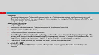 51
Les agendas
Pour les activités courantes, l'indispensable agenda-papier sert d'aide-mémoire et de base pour l'organisation du travail.
C'est l'outil de planification le plus courant. L'agenda électronique peut être à usage individuel ou à usage collectif. C'est alors
un agenda classique tenu sur ordinateur.
Les plannings et échéanciers
Un planning permet de :
 visualiser les prévisions concernant l'exécution d'un travail, le déroulement d'une activité,
 suivre l'exécution des différentes phases,
 réaliser des contrôles sur l'avancement des travaux.
 Quand il s'agit d'activités exceptionnelles, le planning peut être réalisé sur une simple feuille de papier. Le planning à fiches
en T est utilisé quand l'activité envisagée fonctionne par unités de temps complètes. Le planning à gouttières s'adapte à tous
les problèmes. Les plannings électroniques – logiciels de gestion de projet – permettent de gérer un projet.
 Un échéancier permet de classer des documents à la date à laquelle ils doivent être traités.
La méthode QQOQCCP
Qui ? Quoi ? Où ? Quand ? Comment ? Combien ? Pourquoi ? Elle est aussi appelée "Hexamètre mnémotechnique de
Quintilien".
 
