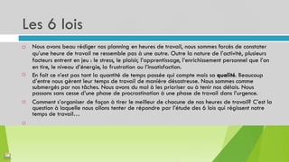 Les 6 lois
8
Nous avons beau rédiger nos planning en heures de travail, nous sommes forcés de constater
qu’une heure de travail ne ressemble pas à une autre. Outre la nature de l’activité, plusieurs
facteurs entrent en jeu : le stress, le plaisir, l’apprentissage, l’enrichissement personnel que l’on
en tire, le niveau d’énergie, la frustration ou l’insatisfaction.
En fait ce n’est pas tant la quantité de temps passée qui compte mais sa qualité. Beaucoup
d’entre nous gèrent leur temps de travail de manière désastreuse. Nous sommes comme
submergés par nos tâches. Nous avons du mal à les prioriser ou à tenir nos délais. Nous
passons sans cesse d’une phase de procrastination à une phase de travail dans l’urgence.
Comment s’organiser de façon à tirer le meilleur de chacune de nos heures de travail? C’est la
question à laquelle nous allons tenter de répondre par l’étude des 6 lois qui régissent notre
temps de travail…




 