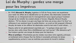 Loi de Murphy : gardez une marge
pour les imprévus
9
En 1949, Edouard A. Murphy, ingénieur à l’US Air Force, mena une expérience
pour tester les effets de la décélération sur les pilotes. Des électrodes avaient été
installés sur un chimpanzé mais ils n’enregistrèrent aucun signal puisque l’assistant
chargé de les installer les avaient placés à l’envers. Dégoûté, Edward Murphy
déclara : "Si l’on donne à ce gars une façon de faire une erreur, alors il la fera” en
référence à son assistant (pour la petite histoire : on avait en fait proposé à Edward
Murphy de tester et de calibrer les électrodes avant le test mais il avait refusé… ).
Depuis, cette loi est généralement exprimée par : “si quelque chose peut mal
tourner, alors cette chose finira infailliblement par mal tourner”. Elle démontre qu’il
faut toujours garder une marge de temps pour les imprévus.
Mise en pratique : N’enchainez pas les rendez-vous dans votre agenda, prévoyez
un battement entre chaque. Pour les tâches à accomplir, prévoyez du temps
supplémentaire, surtout si vous ne maitrisez pas encore le travail à réaliser.



 