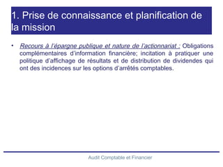 Audit Comptable et Financier
1. Prise de connaissance et planification de
la mission
• Recours à l’épargne publique et nature de l’actionnariat : Obligations
complémentaires d’information financière; incitation à pratiquer une
politique d’affichage de résultats et de distribution de dividendes qui
ont des incidences sur les options d’arrêtés comptables.
 