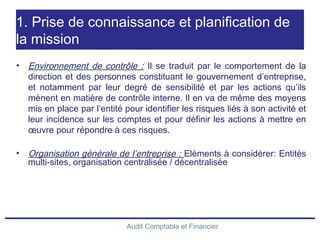 Audit Comptable et Financier
1. Prise de connaissance et planification de
la mission
• Environnement de contrôle : Il se traduit par le comportement de la
direction et des personnes constituant le gouvernement d’entreprise,
et notamment par leur degré de sensibilité et par les actions qu’ils
mènent en matière de contrôle interne. Il en va de même des moyens
mis en place par l’entité pour identifier les risques liés à son activité et
leur incidence sur les comptes et pour définir les actions à mettre en
œuvre pour répondre à ces risques.
• Organisation générale de l’entreprise : Eléments à considérer: Entités
multi-sites, organisation centralisée / décentralisée
 