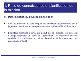 Audit Comptable et Financier
1. Prise de connaissance et planification de
la mission
C. Détermination du seuil de signification
• C’est le montant au-delà duquel les décisions économiques ou le
jugement fondé sur les comptes sont susceptibles d’être influencés.
• L’auditeur financier définit, au début de sa mission, ce qu’il est
d’usage d’appeler un seuil de signification. Sa détermination est
cruciale. Il conditionne la nature, l’étendue et le calendrier des
procédures d’audit.
 